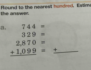 Round to the nearest hundred. Estima 
the answer. 
a. 744=
∴ ∠ M)=∠ C
beginarrayr 329= 2,870= +1,099= hline endarray _ +
