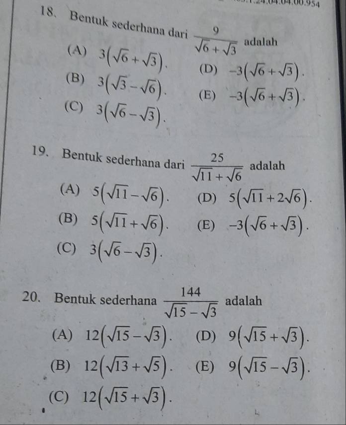 Bentuk sederhana dari  9/sqrt(6)+sqrt(3)  adalah
(A) 3(sqrt(6)+sqrt(3)). (D) -3(sqrt(6)+sqrt(3)).
(B) 3(sqrt(3)-sqrt(6)). (E) -3(sqrt(6)+sqrt(3)).
(C) 3(sqrt(6)-sqrt(3)). 
19. Bentuk sederhana dari  25/sqrt(11)+sqrt(6)  adalah
(A) 5(sqrt(11)-sqrt(6)). (D) 5(sqrt(11)+2sqrt(6)).
(B) 5(sqrt(11)+sqrt(6)). (E) -3(sqrt(6)+sqrt(3)).
(C) 3(sqrt(6)-sqrt(3)). 
20. Bentuk sederhana  144/sqrt(15)-sqrt(3)  adalah
(A) 12(sqrt(15)-sqrt(3)). (D) 9(sqrt(15)+sqrt(3)).
(B) 12(sqrt(13)+sqrt(5)). (E) 9(sqrt(15)-sqrt(3)).
(C) 12(sqrt(15)+sqrt(3)).