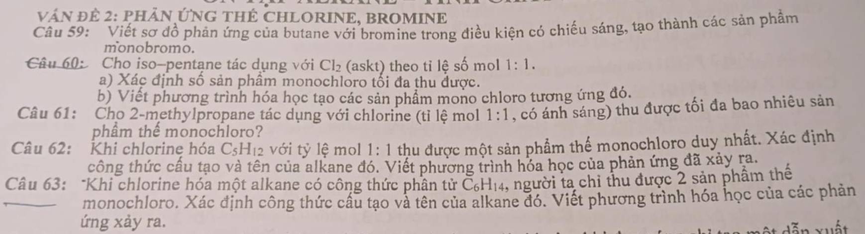 vậN Để 2: PHÂN ỨNG THÊ CHLORINE, BROMINE 
Câu 59: Viết sơ đồ phản ứng của butane với bromine trong điều kiện có chiếu sáng, tạo thành các sản phẩm 
monobromo. 
Câu 60: Cho iso-pentane tác dụng với Cl_2 (askt) theo tỉ lệ số mol 1:1. 
a) Xác định số sản phâm monochloro tối đa thu được. 
b) Viết phương trình hóa học tạo các sản phẩm mono chloro tương ứng đó. 
Câu 61: Cho 2 -methylpropane tác dụng với chlorine (tỉ lệ mol 1:1 , có ánh sáng) thu được tối đa bao nhiêu sản 
phầm thế monochloro? 
Câu 62: Khi chlorine hóa C_5H_12 với tỷ lệ mol 1:1 thu được một sản phẩm thể monochloro duy nhất. Xác định 
công thức cầu tạo và tên của alkane đó. Viết phương trình hóa học của phản ứng đã xảy ra. 
Câu 63: "Khi chlorine hóa một alkane có công thức phân tử C_6H_14 4, người ta chỉ thu được 2 sản phẩm thế 
monochloro. Xác định công thức cấu tạo và tên của alkane đó. Viết phương trình hóa học của các phản 
ứng xảy ra.