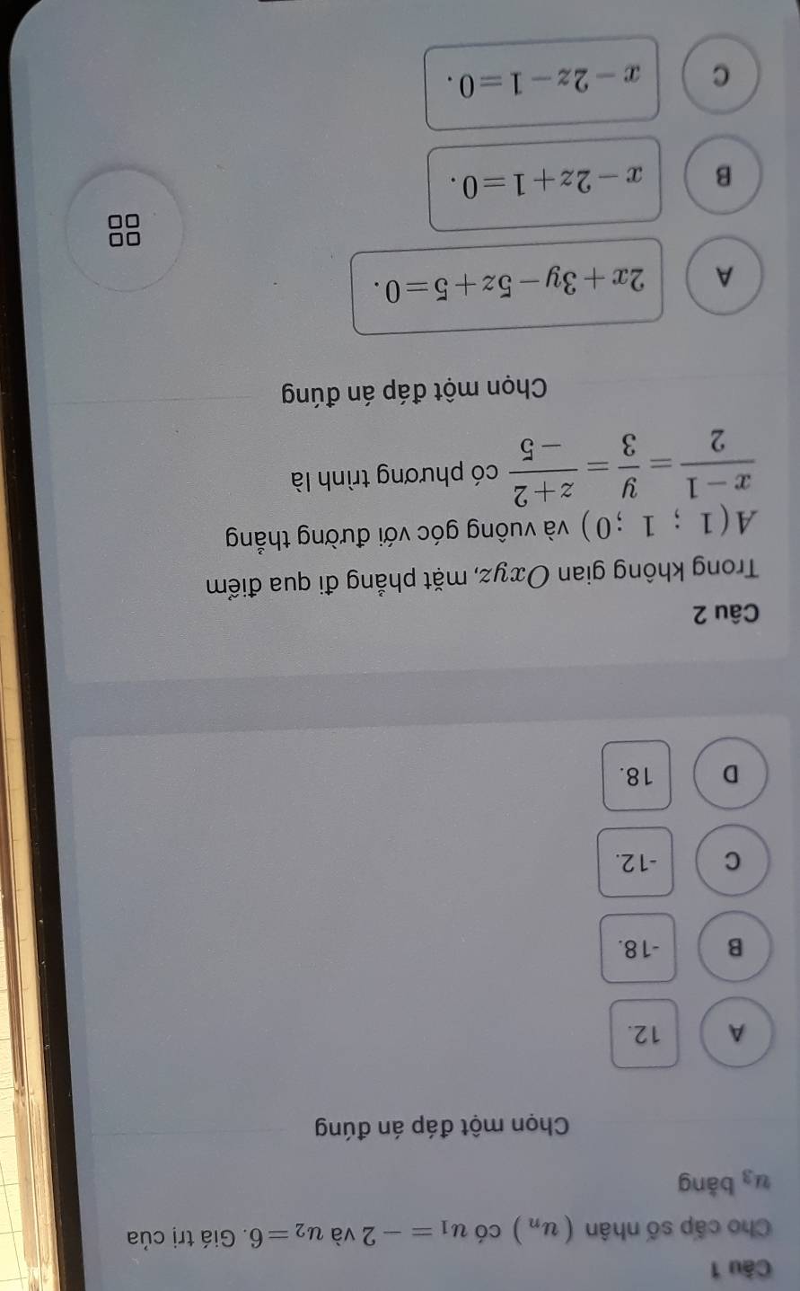 Cho cấp số nhân (u_n) có u_1=-2 và u_2=6. Giá trị của
u_3 bǎng
Chọn một đáp án đúng
A 12.
B -18.
C -12.
D 18.
Câu 2
Trong không gian Oxyz, mặt phẳng đi qua điểm
A(1;1;0) và vuông góc với đường thẳng
 (x-1)/2 = y/3 = (z+2)/-5  có phương trình là
Chọn một đáp án đúng
A 2x+3y-5z+5=0.
B x-2z+1=0.
C x-2z-1=0.