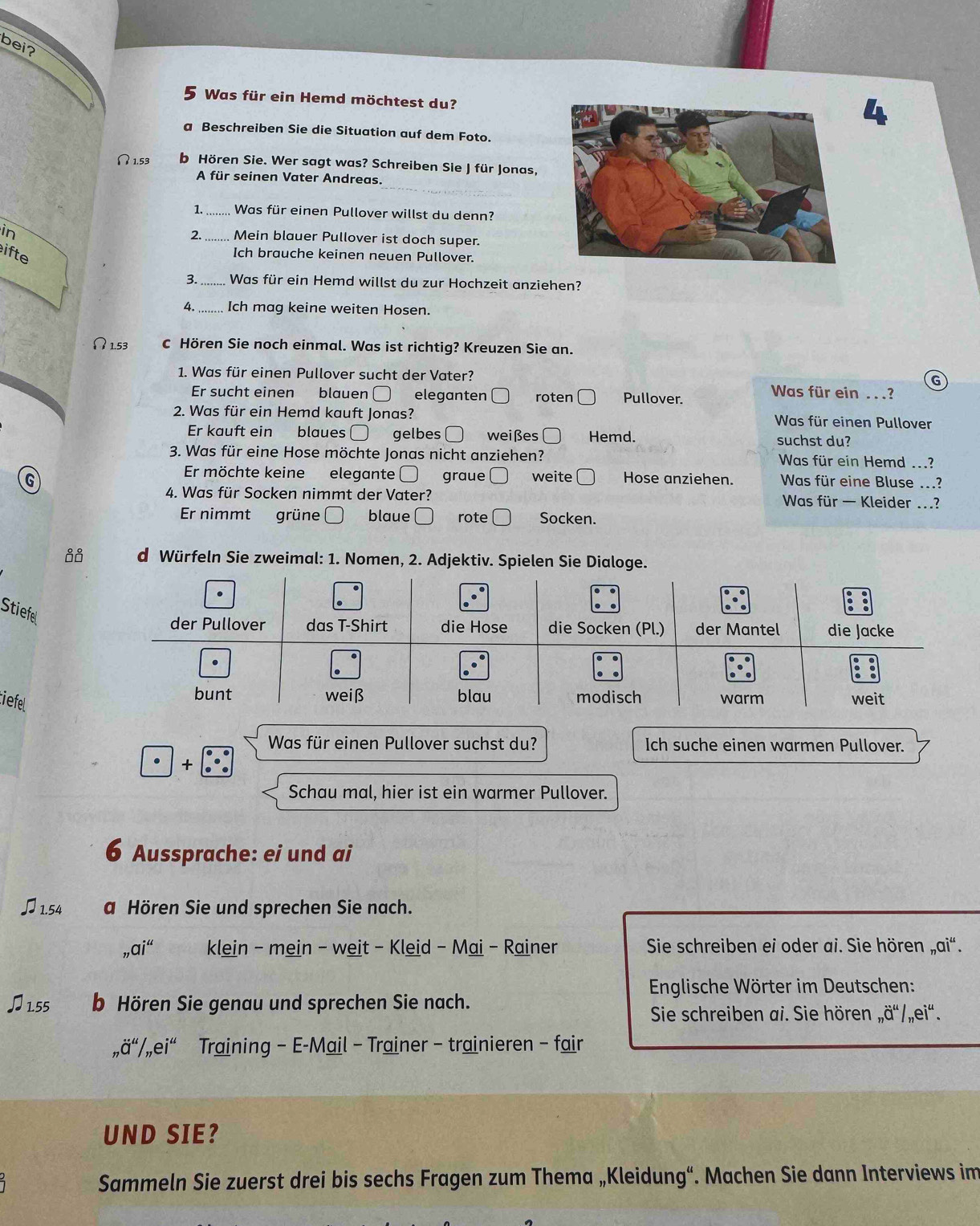 bei?
5 Was für ein Hemd möchtest du?
a Beschreiben Sie die Situation auf dem Foto.
∩ 1.53 b Hören Sie. Wer sagt was? Schreiben Sie J für Jonas,
A für seinen Vater Andreas.
1. ......... Was für einen Pullover willst du denn?
in
2. Mein blauer Pullover ist doch super.
ifte
Ich brauche keinen neuen Pullover.
3. ..... Was für ein Hemd willst du zur Hochzeit anziehen?
4._ Ich mag keine weiten Hosen.
5 c Hören Sie noch einmal. Was ist richtig? Kreuzen Sie an.
1. Was für einen Pullover sucht der Vater? Was für ein . . .?
Er sucht einen blauen eleganten roten Pullover.
2. Was für ein Hemd kauft Jonas? Was für einen Pullover
Er kauft ein blaues gelbes O weißes    Hemd. suchst du?
3. Was für eine Hose möchte Jonas nicht anziehen? Was für ein Hemd ...?
Er möchte keine elegante graue weite
G Hose anziehen. Was für eine Bluse ...?
4. Was für Socken nimmt der Vater? Was für — Kleider ...?
Er nimmt grüne □ blaue rote Socken.
d Würfeln Sie zweimal: 1. Nomen, 2. Adjektiv. Spielen Sie Dialoge.
Stiefel
tiefel
Was für einen Pullover suchst du? Ich suche einen warmen Pullover.
+
Schau mal, hier ist ein warmer Pullover.
6 Aussprache: ei und ai
♫1.54 a Hören Sie und sprechen Sie nach.
_7ai^(44) klein - mein - weit - Kleid - Mai - Rainer Sie schreiben ei oder ai. Sie hören _nai^4.
Englische Wörter im Deutschen:
♫155 b Hören Sie genau und sprechen Sie nach.
Sie schreiben ai. Sie hören _nhat a^(u/_n)edot i^(u.
_n)dot a^(u/_n)edot i'' Training - E-Mail - Trainer - trainieren - fair
UND SIE?
Sammeln Sie zuerst drei bis sechs Fragen zum Thema „Kleidung“. Machen Sie dann Interviews im