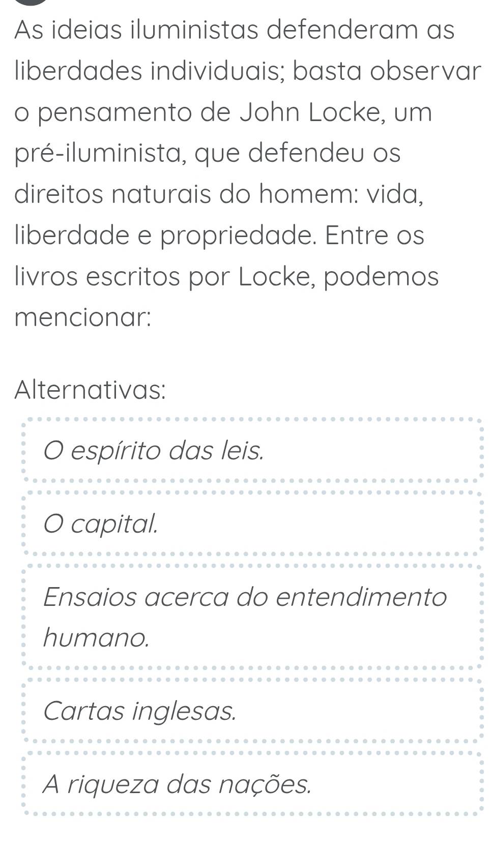 As ideias iluministas defenderam as
liberdades individuais; basta observar
o pensamento de John Locke, um
pré-iluminista, que defendeu os
direitos naturais do homem: vida,
liberdade e propriedade. Entre os
livros escritos por Locke, podemos
mencionar:
Alternativas:
O espírito das leis.
capital.
Ensaios acerca do entendimento
humano.
Cartas inglesas.
A riqueza das nações.