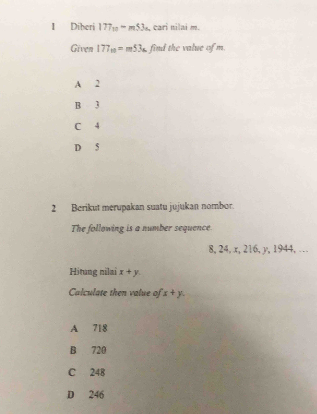 Diberi 177_10=m53_6 cari nilai m.
Given 177_10=m53_6 find the value of m.
A 2
B 3
C 4
D 5
2 Berikut merupakan suatu jujukan nombor.
The following is a number sequence.
8, 24, x, 216, y, 1944, …
Hitung nilai x+y. 
Calculate then value of x+y.
A 718
B 720
C 248
D 246