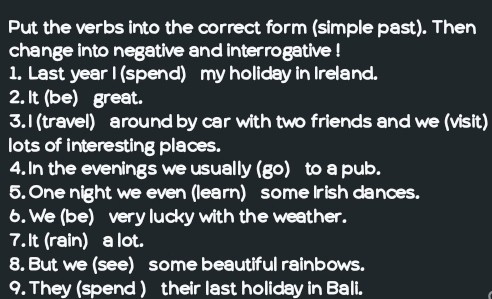 Put the verbs into the correct form (simple past). Then 
change into negative and interrogative ! 
1. Last year I (spend) my holiday in Ireland. 
2. It (be) great. 
3.I (travel) around by car with two friends and we (visit) 
lots of interesting places. 
4. In the evenings we usually (go) to a pub. 
5. One night we even (learn) some Irish dances. 
6. We (be) very lucky with the weather. 
7. It (rain) a lot. 
8. But we (see) some beautiful rainbows. 
9. They (spend ) their last holiday in Bali.