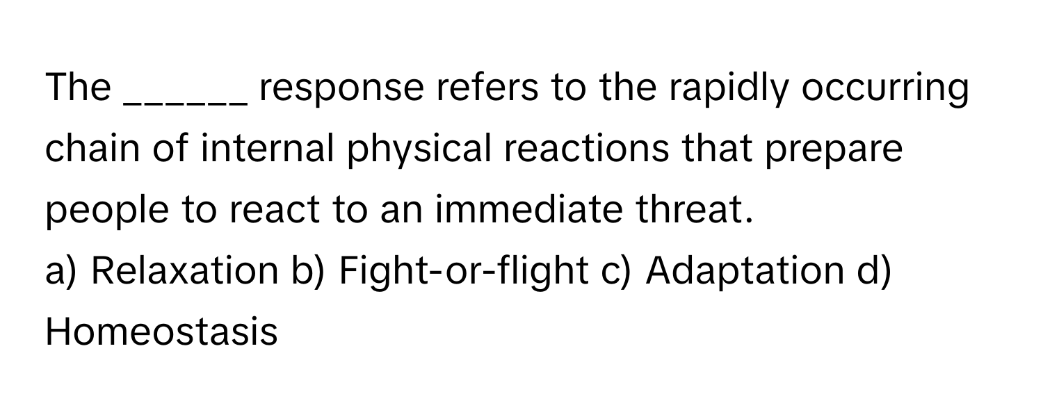 The ______ response refers to the rapidly occurring chain of internal physical reactions that prepare people to react to an immediate threat.

a) Relaxation b) Fight-or-flight c) Adaptation d) Homeostasis