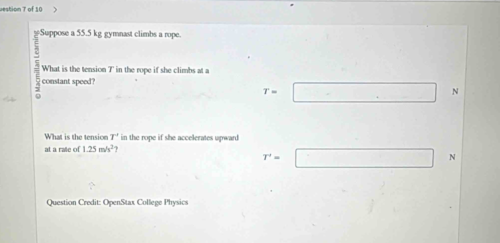 estion 7 of 10
Suppose a 55.5 kg gymnast climbs a rope.
a What is the tension T in the rope if she climbs at a
constant speed?
T= □... N
What is the tension T' in the rope if she accelerates upward
at a rate of 1.25m/s^2 ?
T'=□ □ N
Question Credit: OpenStax College Physics