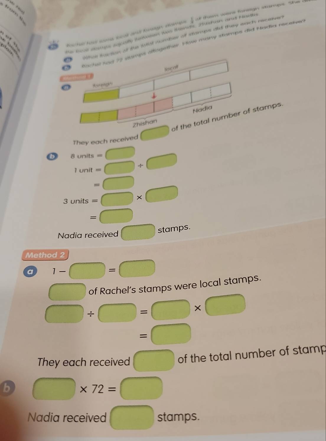 “
 1/4  at them were foretign stamps. Shec 
of the lotal nombber of stamps did they euch receiver 
é b a 
pler 
Ir 189 dampe seggty Stsen ws Minds, Zhshen and Kadte 
logether. How many stamps did Nadia receiver 
They each received □ stamps. 
B 8units=□
1unit=□ / □. =□ □ 
3units=□ * □
□  =□ r_ 
Nadia received □ : stamps. 
Method 2 
a 1-□ =□
□ of Rachel’s stamps were local stamps.
□ / □ =□ * □
=□
They each received □ of the total number of stamp 
b □ * 72=□
Nadia received □ stamps.