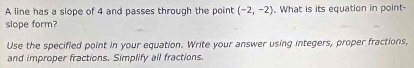 A line has a slope of 4 and passes through the point (-2,-2). What is its equation in point- 
slope form? 
Use the specified point in your equation. Write your answer using integers, proper fractions, 
and improper fractions. Simplify all fractions.