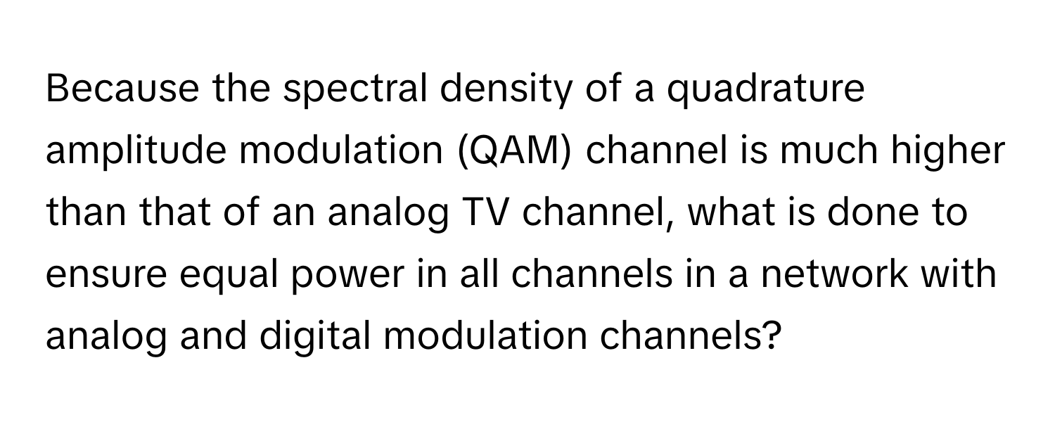 Because the spectral density of a quadrature amplitude modulation (QAM) channel is much higher than that of an analog TV channel, what is done to ensure equal power in all channels in a network with analog and digital modulation channels?