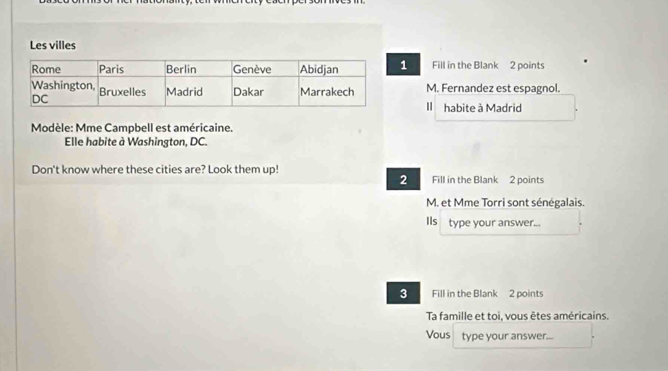 Les villes 
1 Fill in the Blank 2 points 
M. Fernandez est espagnol. 
Il habite à Madrid 
Modèle: Mme Campbell est américaine. 
Elle habite à Washington, DC. 
Don't know where these cities are? Look them up! 
2 Fill in the Blank 2 points 
M. et Mme Torri sont sénégalais. 
Ils type your answer... 
3 Fill in the Blank 2 points 
Ta famille et toi, vous êtes américains. 
Vous type your answer...