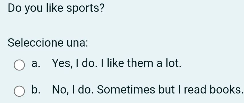 Do you like sports?
Seleccione una:
a. Yes, I do. I like them a lot.
b. No, I do. Sometimes but I read books.