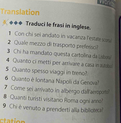 workb 
Translation 
Traduci le frasi in inglese. 
1 Con chi sei andato in vacanza l'estate scorsa? 
2 Quale mezzo di trasporto preferisci? 
3 Chi ha mandato questa cartolina da Lisbona! 
4 Quanto ci metti per arrivare a casa in autobus? 
5 Quanto spesso viaggi in treno? 
6 Quanto è lontana Napoli da Genova? 
7 Come sei arrivato in albergo dall'aeroporto? 
8 Quanti turisti visitano Roma ogni anno? 
9 Chi èvenuto a prenderti alla biblioteca?