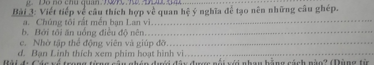 Đô nó chu quan T9 T Dâ 
_ 
Bài 3: Viết tiếp về câu thích hợp về quan hệ ý nghĩa để tạo nên những câu ghép. 
a. Chúng tôi rất mến bạn Lan vì.._ 
b. Bởi tôi ăn uống điều độ nên.._ 
c. Nhờ tập thể động viên và giúp đỡ._ 
d. Bạn Linh thích xem phim hoạt hình vì_ 
Bài đ: Các về trong từng câu ghép dưới đây được nối với nhau bằng cách nào? (Dùng từ