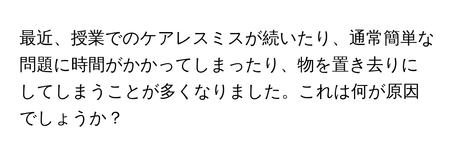 最近、授業でのケアレスミスが続いたり、通常簡単な問題に時間がかかってしまったり、物を置き去りにしてしまうことが多くなりました。これは何が原因でしょうか？