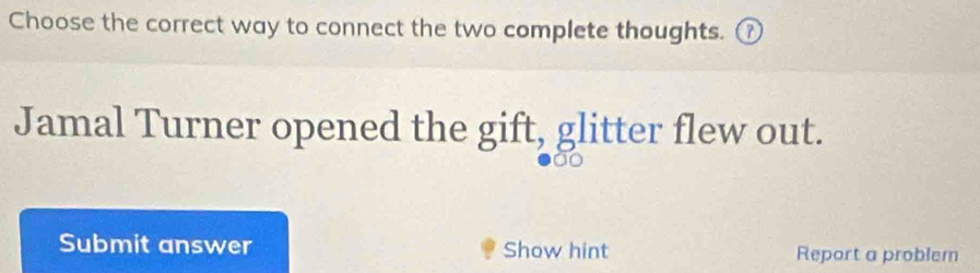 Choose the correct way to connect the two complete thoughts. ① 
Jamal Turner opened the gift, glitter flew out. 

Submit answer Show hint Report a problem