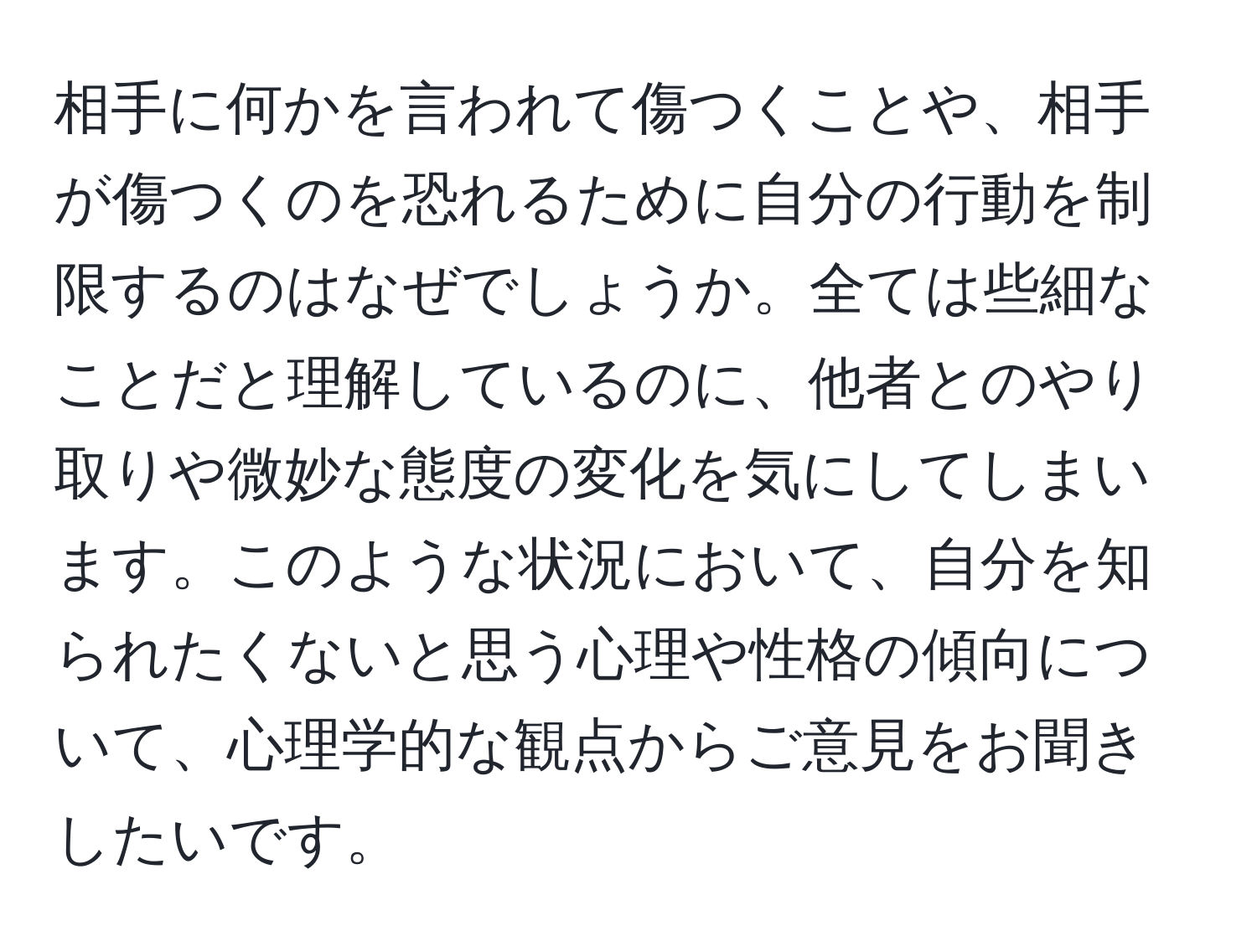 相手に何かを言われて傷つくことや、相手が傷つくのを恐れるために自分の行動を制限するのはなぜでしょうか。全ては些細なことだと理解しているのに、他者とのやり取りや微妙な態度の変化を気にしてしまいます。このような状況において、自分を知られたくないと思う心理や性格の傾向について、心理学的な観点からご意見をお聞きしたいです。