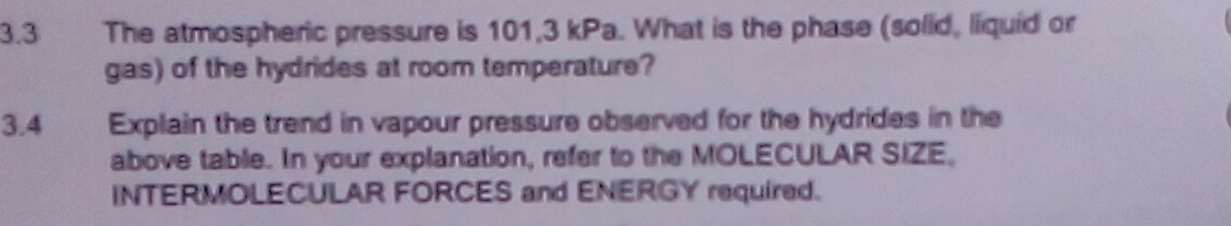 3.3 The atmospheric pressure is 101,3 kPa. What is the phase (solid, liquid or 
gas) of the hydrides at room temperature? 
3.4 Explain the trend in vapour pressure observed for the hydrides in the 
above table. In your explanation, refer to the MOLECULAR SIZE, 
INTERMOLECULAR FORCES and ENERGY required.