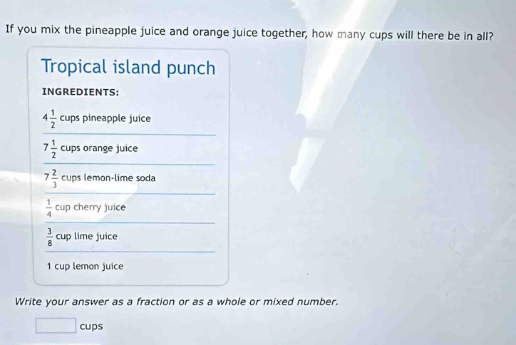 If you mix the pineapple juice and orange juice together, how many cups will there be in all? 
Tropical island punch 
INGREDIENTS:
4 1/2  cups pineapple juice
7 1/2  cups orange juice
7 2/3  cups lemon-lime soda
 1/4  cup cherry juice
 3/8  cup lime juice 
1 cup lemon juice 
Write your answer as a fraction or as a whole or mixed number. 
□ cu ps