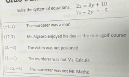 Solve the system of equations: 2x=8y+10
-7x-2y=-5
(-1,1) The murderer was a man
(17,3) Mr. Algebro enjoyed his day at the mini-golf course
(3,-8) The victim was not poisoned
(1,-1) The murderer was not Ms. Calcula
(-15,-5) The murderer was not Mr. Matho