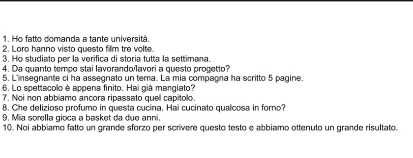 Ho fatto domanda a tante università. 
2. Loro hanno visto questo film tre volte. 
3. Ho studiato per la verifica di storia tutta la settimana. 
4. Da quanto tempo stai lavorando/lavori a questo progetto? 
5. L'insegnante ci ha assegnato un tema. La mia compagna ha scritto 5 pagine. 
6. Lo spettacolo è appena finito. Hai già mangiato? 
7. Noi non abbiamo ancora ripassato quel capitolo. 
8. Che delizioso profumo in questa cucina. Hai cucinato qualcosa in forno? 
9. Mia sorella gioca a basket da due anni. 
10. Noi abbiamo fatto un grande sforzo per scrivere questo testo e abbiamo ottenuto un grande risultato.