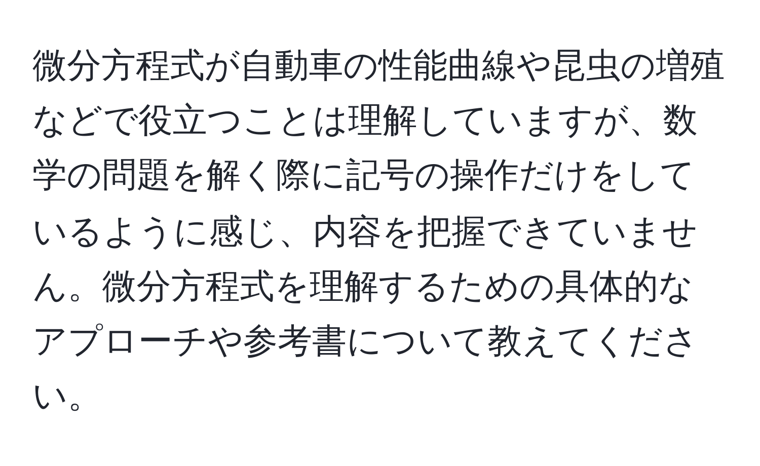 微分方程式が自動車の性能曲線や昆虫の増殖などで役立つことは理解していますが、数学の問題を解く際に記号の操作だけをしているように感じ、内容を把握できていません。微分方程式を理解するための具体的なアプローチや参考書について教えてください。