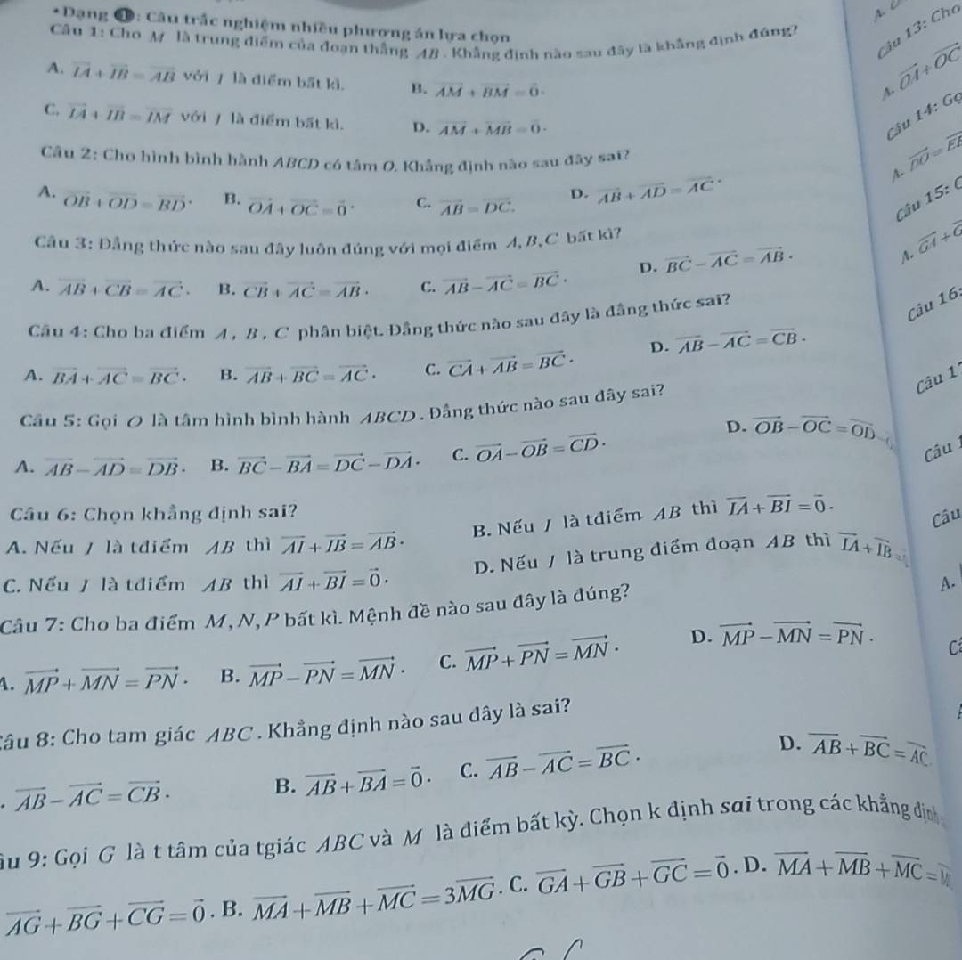 Dạng Đ: Câu trắc nghiệm nhiều phương án lựa chọn
Ciu 13: Chơ
Câu 1: Cho M là trung điểm của đoạn thắng AB . Khẳng định nào sau đây là khẳng định đúng?
A. vector IA+vector IB=vector AB với 7 là điểm bất kì. B. vector AM+vector BM=vector 0·
vector OA+vector OC
14:Gq
C. vector LA+vector IB=vector IM với / là điểm bất kì. D. vector AM+vector MB=0· overline DO=overline ER
Câu
Câu 2: Cho hình bình hành ABCD có tâm O. Khẳng định nào sau đây sai?
D. vector AB+vector AD=vector (AC)°
A.
A. overline OB+overline OD=overline BD B. vector OA+vector OC=vector 0^((circ) C. overline AB)=overline DC.
Câu 15:  
Câu 3: Đẳng thức nào sau đây luôn đúng với mọi điểm A, B, C bất kì? vector GA+vector G
D. vector BC-vector AC=vector AB·
A.
A. vector AB+vector CB=vector AC. B. vector CB+vector AC=vector AB· C. vector AB-vector AC=vector BC·
Câu 4: Cho ba điểm A , B , C phân biệt. Đầng thức nào sau đây là đầng thức sai?
Câu 16
D. overline AB-overline AC=overline CB.
A. vector BA+vector AC=vector BC. B. overline AB+overline BC=overline AC· C. vector CA+vector AB=vector BC·
Câu 1
Cầu 5: Gọi O là tâm hình bình hành ABCD . Đầng thức nào sau đây sai?
D. vector OB-vector OC=vector OD
A. vector AB-vector AD=vector DB· B. vector BC-vector BA=vector DC-vector DA· C. vector OA-vector OB=vector CD·
Câu 
Câu 6: Chọn khẳng định sai?
B. Nếu / là tđiểm AB thì vector IA+vector BI=vector 0.
Câu
A. Nếu / là tđiểm AB thì overline AI+overline IB=vector AB· overline IA+overline IB 2'
D. Nếu / là trung điểm đoạn AB thì
C. Nếu / là tđiểm AB thì vector AI+vector BI=vector 0·
Câu 7: Cho ba điểm M, N, P bất kì. Mệnh đề nào sau đây là đúng? A.
A. vector MP+vector MN=vector PN· B. vector MP-vector PN=vector MN· C. vector MP+vector PN=vector MN·
D. vector MP-vector MN=vector PN· C
Câu 8: Cho tam giác ABC . Khẳng định nào sau đây là sai?. vector AB-vector AC=vector CB·
B. vector AB+vector BA=vector 0· C. overline AB-overline AC=overline BC· D. overline AB+overline BC=overline AC
Su 9: Gọi G là t tâm của tgiác ABC và Mỹ là điểm bất kỳ. Chọn k định sai trong các khẳng định
vector AG+vector BG+vector CG=vector 0. B. vector MA+vector MB+vector MC=3vector MG. C. vector GA+vector GB+vector GC=vector 0. D. overline MA+overline MB+overline MC=y