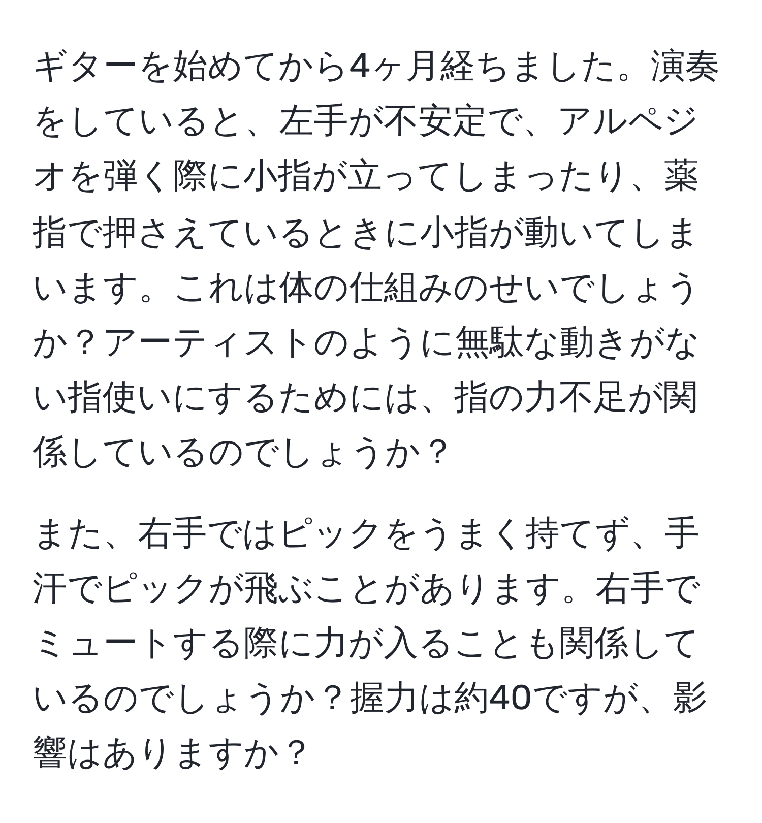 ギターを始めてから4ヶ月経ちました。演奏をしていると、左手が不安定で、アルペジオを弾く際に小指が立ってしまったり、薬指で押さえているときに小指が動いてしまいます。これは体の仕組みのせいでしょうか？アーティストのように無駄な動きがない指使いにするためには、指の力不足が関係しているのでしょうか？

また、右手ではピックをうまく持てず、手汗でピックが飛ぶことがあります。右手でミュートする際に力が入ることも関係しているのでしょうか？握力は約40ですが、影響はありますか？