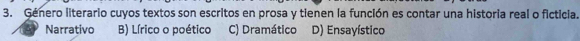 Género literario cuyos textos son escritos en prosa y tienen la función es contar una historia real o ficticia.
Narrativo B) Lírico o poético C) Dramático D) Ensayístico