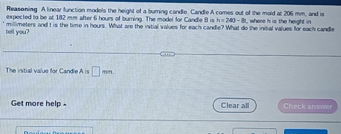 Reasoning A linear function models the height of a burning candle. Candle A comes out of the mold at 206 mm, and is 
expected to be at 182 mm after 6 hours of burning. The model for Candle B is h=240-8t , where h is the height in
millimeters and t is the time in hours. What are the initial values for each candle? What do the initial values for each candle 
tell you? 
The initial value for Candle A is □ mm. 
Get more help Clear all Check answer