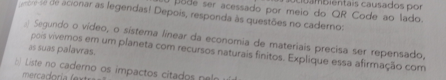 ba mbientais causados por 
U pode ser acessado por meio do QR Code ao lado. 
Lembre-se de acionar as legendas! Depois, responda às questões no caderno: 
a) Segundo o vídeo, o sistema linear da economia de materiais precisa ser repensado, 
as suas palavras. 
pois vivemos em um planeta com recursos naturais finitos. Explique essa afirmação com 
b) Liste no caderno os impactos citados n e 
merca ori ( t