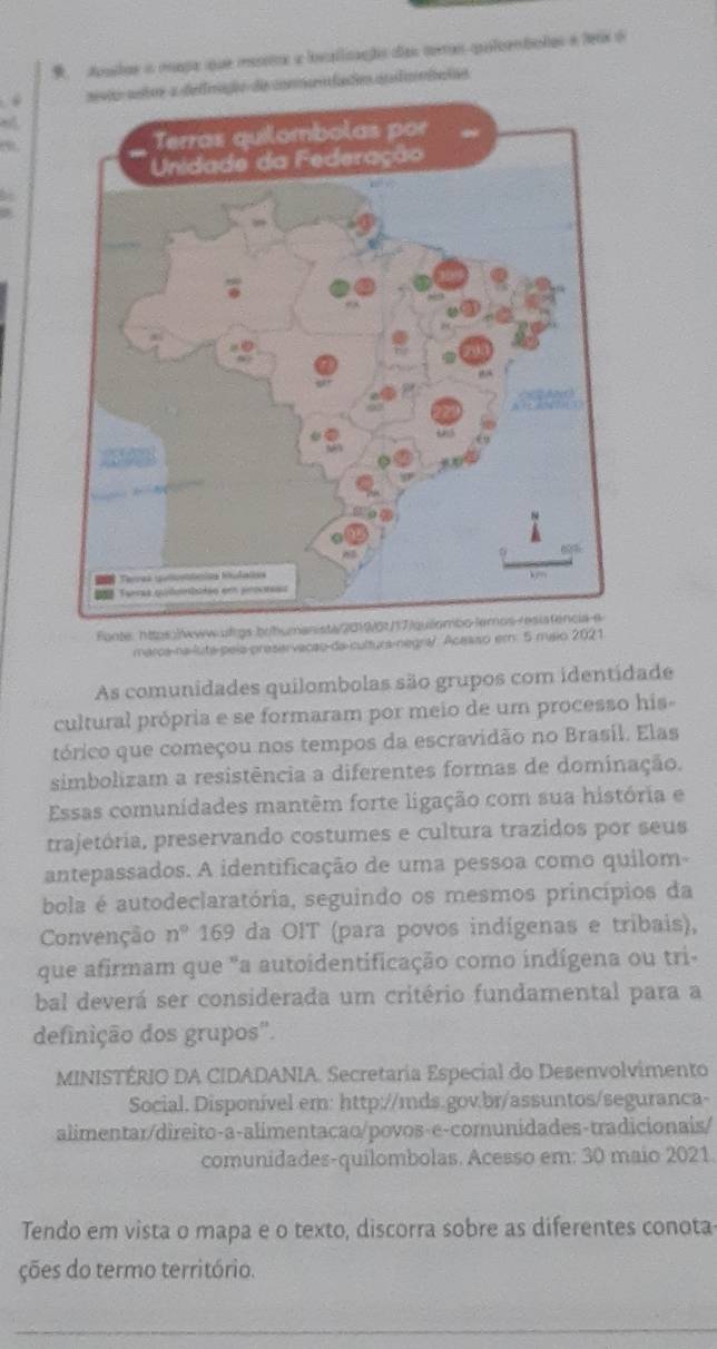 Aonatae in mapa que menetra lscallizanães días coras quleemtotas e ferx 6 
. ração de connodaós afiniaios 
Fonte: https:/www-ulrgs-brhumani 
marca-na-luta-pela-preservacao-da-cultura-negra/. Acesso em: 5 maio 2021 
As comunidades quilombolas são grupos com identidade 
cultural própria e se formaram por meio de um processo his 
tórico que começou nos tempos da escravidão no Brasil. Elas 
simbolizam a resistência a diferentes formas de dominação. 
Essas comunidades mantêm forte ligação com sua história e 
trajetória, preservando costumes e cultura trazidos por seus 
antepassados. A identificação de uma pessoa como quilom- 
bola é autodeclaratória, seguindo os mesmos princípios da 
Convenção n° 169 da OIT (para povos indígenas e tribais), 
que afirmam que "a autoidentificação como indígena ou tri- 
bal deverá ser considerada um critério fundamental para a 
definição dos grupos'. 
MINISTÉRIO DA CIDADANIA. Secretaria Especial do Desenvolvimento 
Social. Disponível em: http://mds.gov.br/assuntos/seguranca- 
alimentar/direito-a-alimentacao/povos-e-comunidades-tradicionais/ 
comunidades-quilombolas. Acesso em: 30 maio 2021. 
Tendo em vista o mapa e o texto, discorra sobre as diferentes conota- 
ções do termo território. 
_