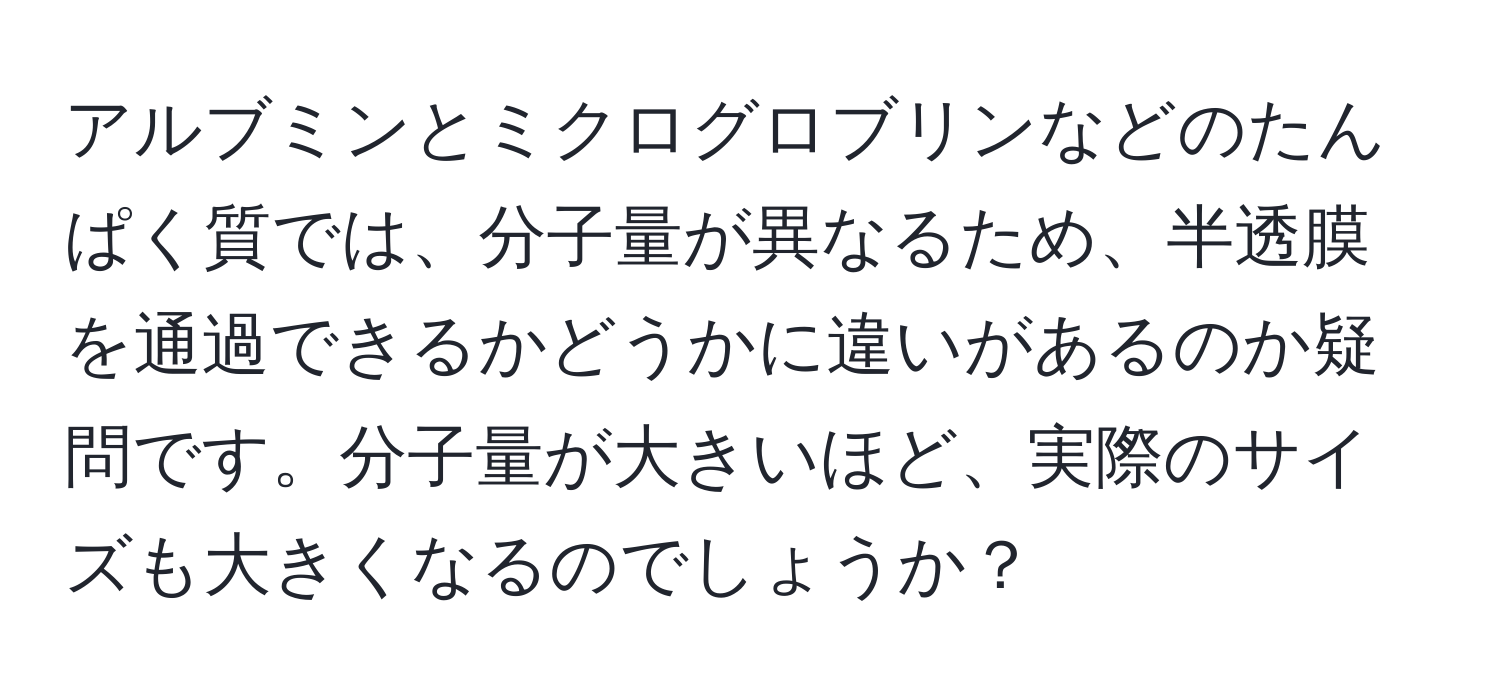 アルブミンとミクログロブリンなどのたんぱく質では、分子量が異なるため、半透膜を通過できるかどうかに違いがあるのか疑問です。分子量が大きいほど、実際のサイズも大きくなるのでしょうか？