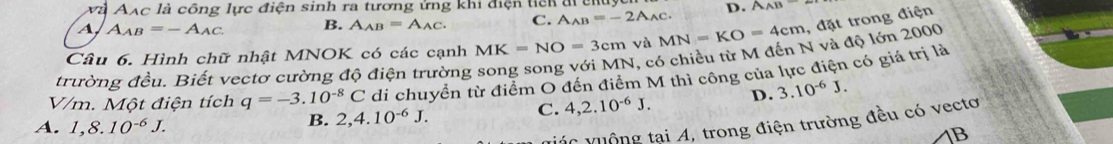 và Aạc là công lực điện sinh ra tương ứng khi điện tich đi c
A A_AB=-A_AC B. A_AB=A_AC. C. A_AB=-2A_AC. D. AAB=
Câu 6. Hình chữ nhật MNOK có các cạnh MK=NO=3cm và MN=KO=4cm , đặt trong điện
trường đều. Biết vectơ cường độ điện trường song song với MN, có chiều từ M đến N và độ lớn 2000
V/m. Một điện tích q=-3.10^(-8)C di chuyển từ điểm O đến điểm M thì công của lực điện có giá trị là
C. 4, 2.10^(-6)J. D. 3.10^(-6)J.
A. 1,8.10^(-6)J.
B. 2, 4.10^(-6)J. 
viác vuộng tại A, trong điện trường đều có vectơ
B