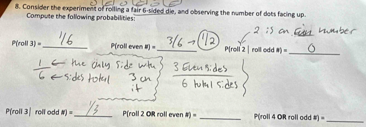 Consider the experiment of rolling a fair 6 -sided die, and observing the number of dots facing up. 
Compute the following probabilities: 
_ 
_
P(roll3)= _P(roll even #) = _ P(roll 2 | roll odd # )=
_
P(roll3| roll odd # )= _P(roll 2 OR roll even #) = _P(roll 4 OR roll odd #) = 
_