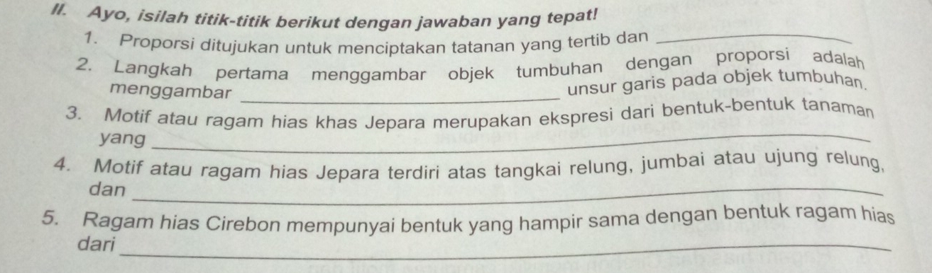 Il. Ayo, isilah titik-titik berikut dengan jawaban yang tepat! 
1. Proporsi ditujukan untuk menciptakan tatanan yang tertib dan 
_ 
2. Langkah pertama menggambar objek tumbuhan dengan proporsi adalah 
menggambar_ 
unsur garis pada objek tumbuhan. 
_ 
3. Motif atau ragam hias khas Jepara merupakan ekspresi dari bentuk-bentuk tanaman 
yang 
4. Motif atau ragam hias Jepara terdiri atas tangkai relung, jumbai atau ujung relung, 
dan_ 
5. Ragam hias Cirebon mempunyai bentuk yang hampir sama dengan bentuk ragam hias 
dari_