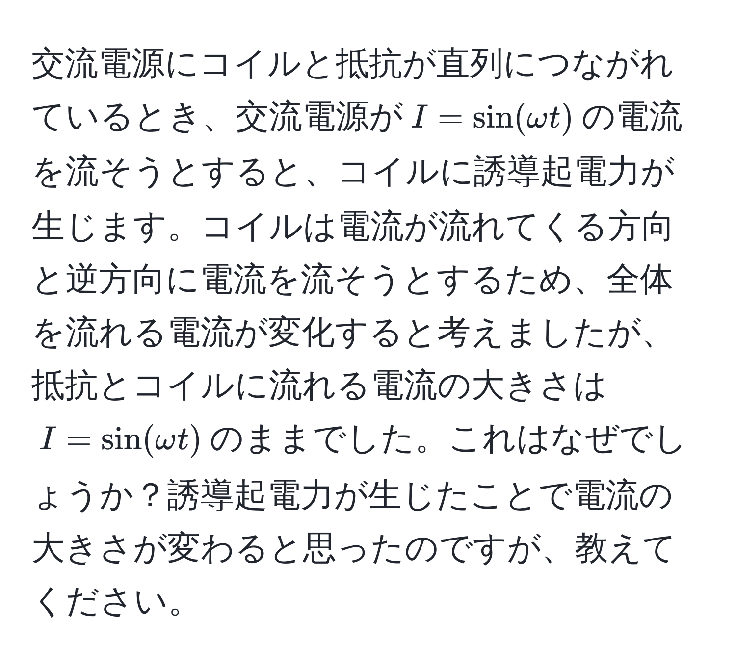 交流電源にコイルと抵抗が直列につながれているとき、交流電源が$I = sin(omega t)$の電流を流そうとすると、コイルに誘導起電力が生じます。コイルは電流が流れてくる方向と逆方向に電流を流そうとするため、全体を流れる電流が変化すると考えましたが、抵抗とコイルに流れる電流の大きさは$I = sin(omega t)$のままでした。これはなぜでしょうか？誘導起電力が生じたことで電流の大きさが変わると思ったのですが、教えてください。