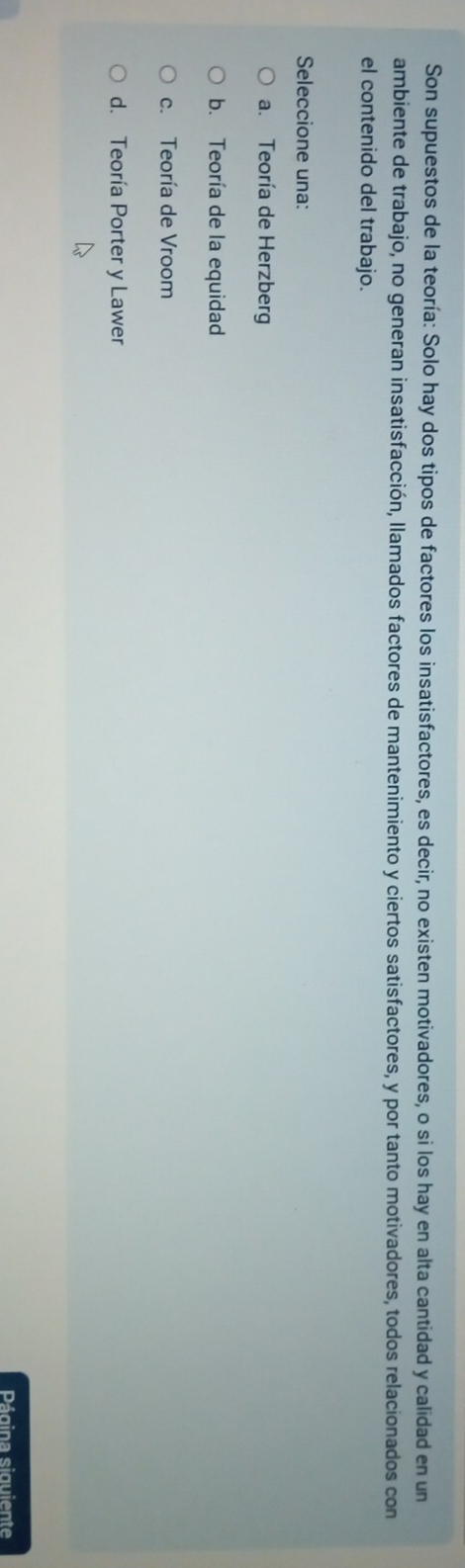 Son supuestos de la teoría: Solo hay dos tipos de factores los insatisfactores, es decir, no existen motivadores, o si los hay en alta cantidad y calidad en un
ambiente de trabajo, no generan insatisfacción, llamados factores de mantenimiento y ciertos satisfactores, y por tanto motivadores, todos relacionados con
el contenido del trabajo.
Seleccione una:
a. Teoría de Herzberg
b. Teoría de la equidad
c. Teoría de Vroom
d. Teoría Porter y Lawer
Página siguiente