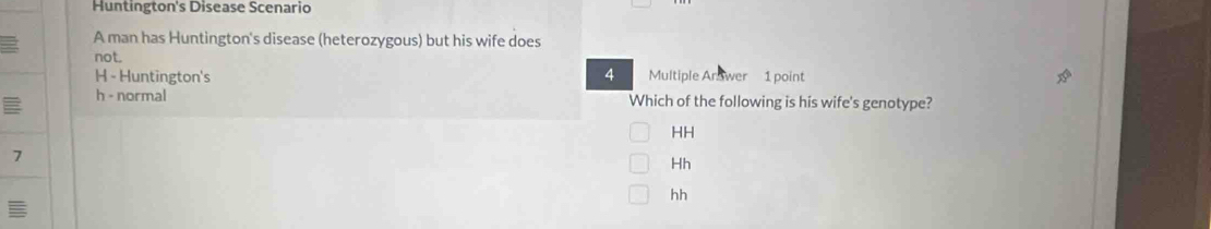 Huntington's Disease Scenario
A man has Huntington's disease (heterozygous) but his wife does
not.
H - Huntington's 4 Multiple Ar wer 1 point
h - normal Which of the following is his wife's genotype?
HH
7
Hh
hh