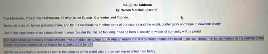 Inaugural Address 
by Nelson Mandela (excerpt) 
Your Majesties, Your Royal Highnesses, Distinguished Guests, Comrades and Friends. 
Today, all of us do, by our presence here, and by our celebrations in other parts of our country and the world, confer glory and hope to newborn liberty. 
Out of the experience of an extraordinary human disaster that lasted too long, must be born a society of which all humanity will be proud. 
Our daily deeds as ordinary South Africans must produce an actual South African reality that will reinforce humanity's belief in justice, strengthen its confidence in the nobility of the 
human soul and sustain all our hopes for a glorious life for all. 
All this we owe both to ourselves and to the peoples of the world who are so well represented here today.