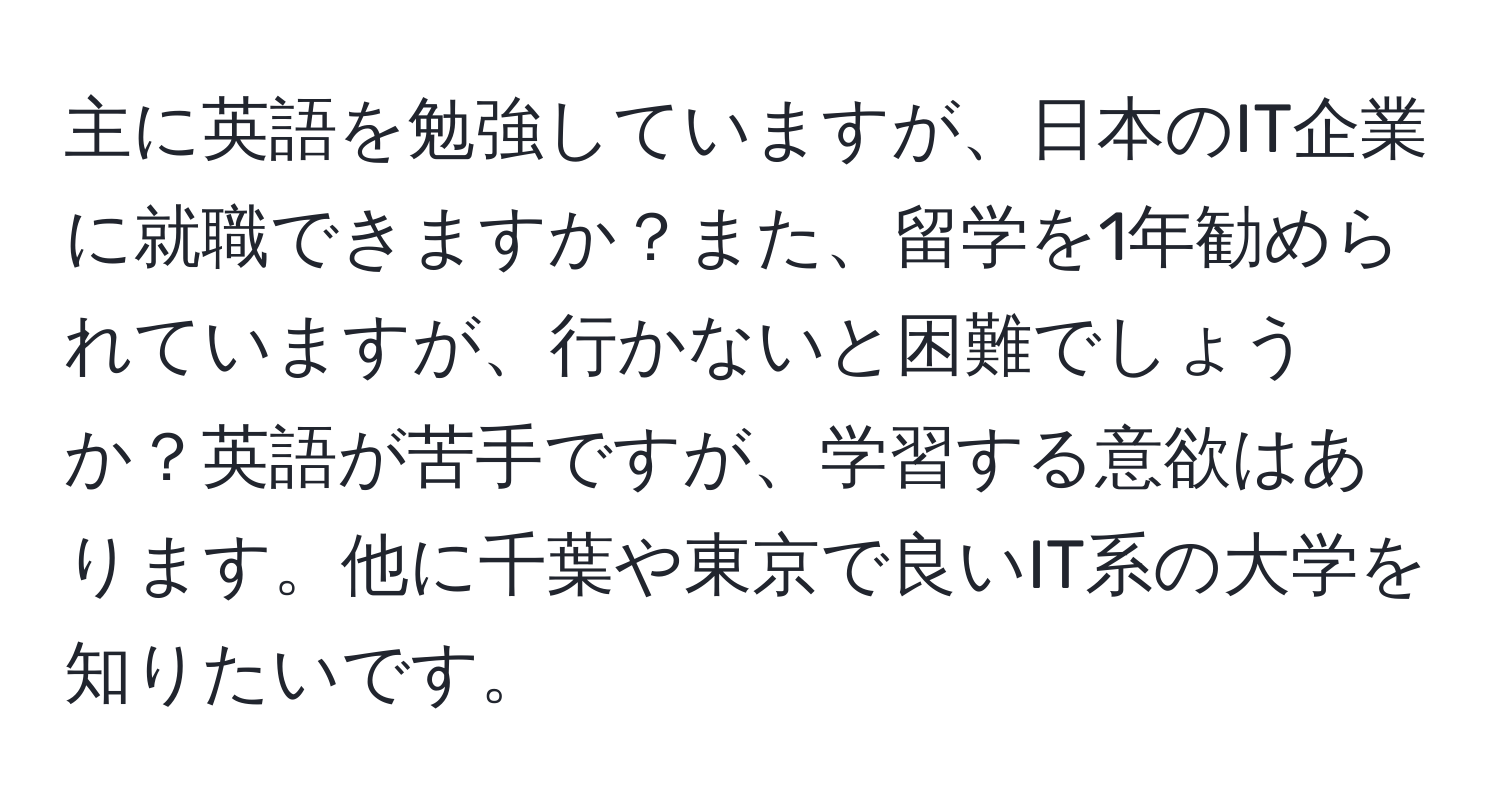 主に英語を勉強していますが、日本のIT企業に就職できますか？また、留学を1年勧められていますが、行かないと困難でしょうか？英語が苦手ですが、学習する意欲はあります。他に千葉や東京で良いIT系の大学を知りたいです。