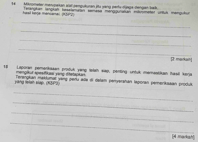 Mikrometer merupakan alat pengukuran jitu yang perlu dijaga dengan baik. 
Terangkan langkah keselamatan semasa menggunakan mikrometer untuk mengükur 
hasil kerja mencanai. (K5P2) 
_ 
_ 
_ 
_ 
[2 markah] 
15 Laporan pemeriksaan produk yang telah siap, penting untuk memastikan hasil kerja 
mengikut spesifikasi yang ditetapkan. 
Terangkan maklumat yang perlu ada di dalam penyerahan laporan pemeriksaan produk 
yang telah siap. (K5P3) 
_ 
_ 
_ 
_ 
[4 markah]