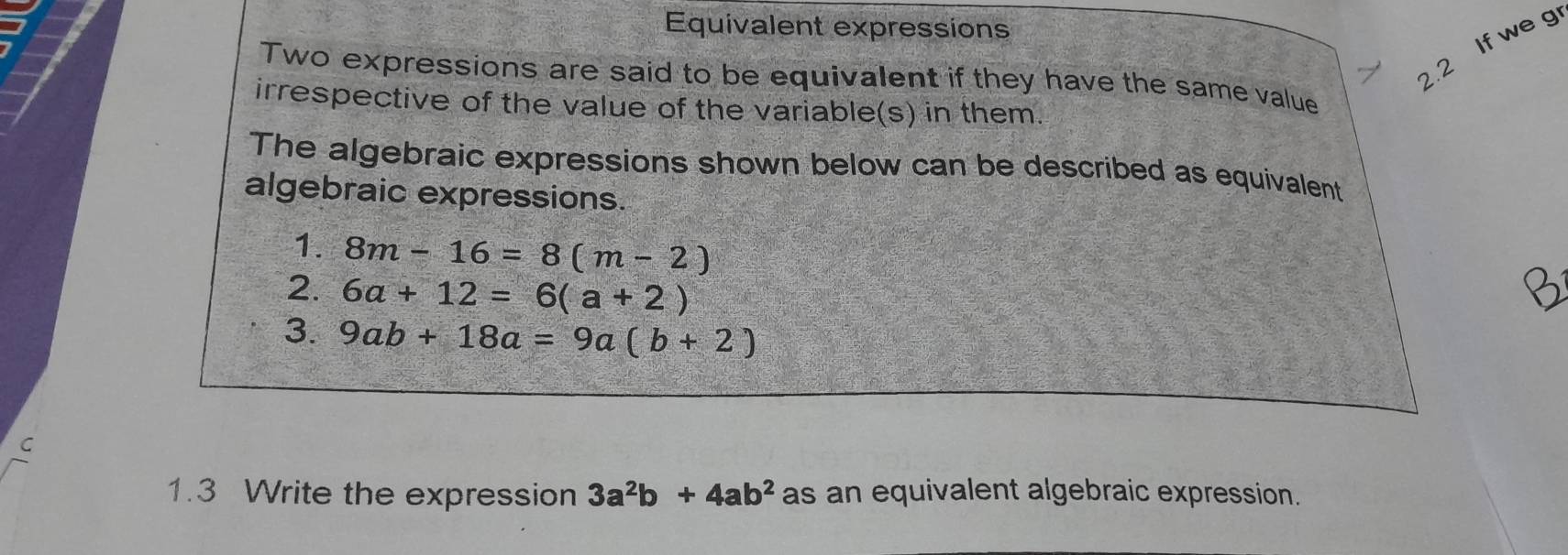 Equivalent expressions 
2.2 If we g 
Two expressions are said to be equivalent if they have the same value 
irrespective of the value of the variable(s) in them. 
The algebraic expressions shown below can be described as equivalent 
algebraic expressions. 
1. 8m-16=8(m-2)
2. 6a+12=6(a+2)
3. 9ab+18a=9a(b+2)
C 
1.3 Write the expression 3a^2b+4ab^2 as an equivalent algebraic expression.