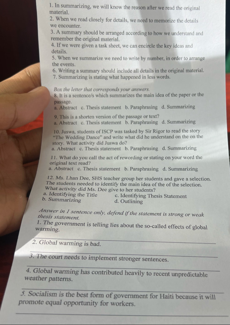 In summarizing, we will know the reason after we read the original
material.
2. When we read closely for details, we need to memorize the details
we encounter.
3. A summary should be arranged according to how we understand and
remember the original material.
4. If we were given a task sheet, we can encircle the key ideas and
details.
5. When we summarize we need to write by number, in order to arrange
the events.
6. Writing a summary should include all details in the original material.
7. Summarizing is stating what happened in less words.
Box the letter that corresponds your answers.
8. It is a sentence/s which summarizes the main idea of the paper or the
passage.
a. Abstract c. Thesis statement b. Paraphrasing d. Summarizing
9. This is a shorten version of the passage or text?
a. Abstract c. Thesis statement b. Paraphrasing d. Summarizing
10. Juswa, students of ISCP was tasked by Sir Rigor to read the story
“The Wedding Dance” and write what did he understand on the on the
story. What activity did Juswa do?
a. Abstract c. Thesis statement b. Paraphrasing d. Summarizing
11. What do you call the act of rewording or stating on your word the
original text read?
a. Abstract c. Thesis statement b. Paraphrasing d. Summarizing
12. Ms. Lhan Dee, SHS teacher group her students and gave a selection.
The students needed to identify the main idea of the of the selection.
What activity did Ms. Dee give to her students?
a. Identifying the Title c. Identifying Thesis Statement
b. Summarizing d. Outlining
Answer in 1 sentence only, defend if the statement is strong or weak
thesis statement.
1. The government is telling lies about the so-called effects of global
warming.
_
2. Global warming is bad.
_
3. The court needs to implement stronger sentences.
_
4. Global warming has contributed heavily to recent unpredictable
weather patterns.
_
5. Socialism is the best form of government for Haiti because it will
promote equal opportunity for workers.
_