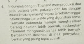 b. 2
4. Indonesia dengan Thailand memproduksi dua
jenis barang yaitu pakaian dan tas dengan
asumsi masing-masing negara tersebut menggu-
nakan tenaga dan waktu yang digunakan sama.
Ternyata Indonesia mampu menghasilkan
barang pakaian lebih banyak, sedangkan
Thailand menghasilkan tas lebih banyak.
Berdasarkan deskripsi di atas, pernyataan
berikut yang paling tepat adalah ....