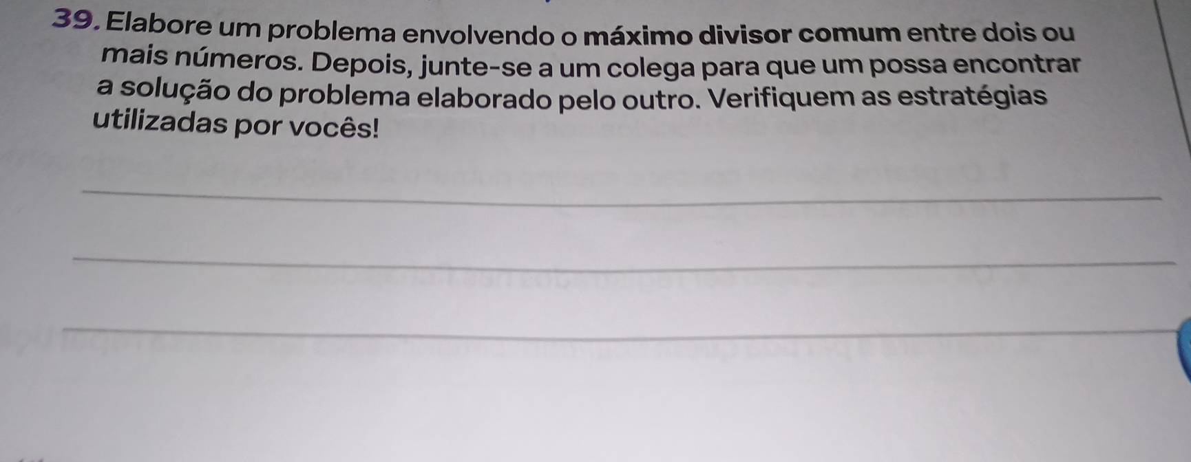 Elabore um problema envolvendo o máximo divisor comum entre dois ou 
mais números. Depois, junte-se a um colega para que um possa encontrar 
a solução do problema elaborado pelo outro. Verifiquem as estratégias 
utilizadas por vocês! 
_ 
_ 
_