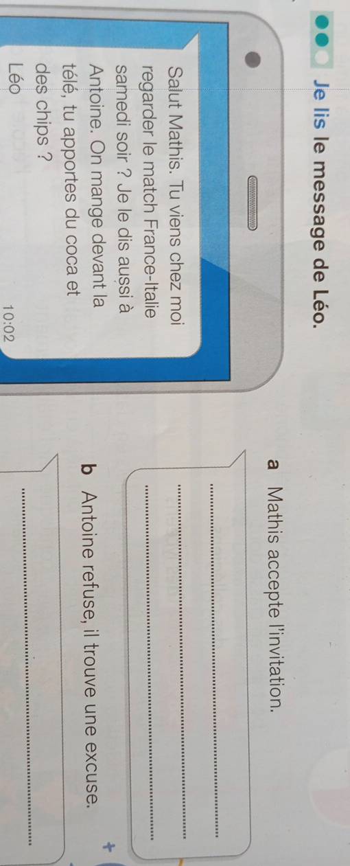 Je lis le message de Léo. 
a Mathis accepte l'invitation. 

_ 
Salut Mathis. Tu viens chez moi 
_ 
regarder le match France-Italie_ 
samedi soir ? Je le dis aussi à 
Antoine. On mange devant la 
b Antoine refuse, il trouve une excuse. 
_ 
télé, tu apportes du coca et 
_ 
_ 
des chips ? 
Léo 
10:02