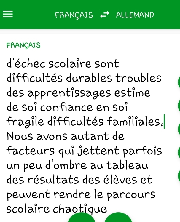 ≡ FRANÇAIS ALLEMAND 
FRANÇAIS 
d'échec scolaire sont 
difficultés durables troubles 
des apprentissages estime 
de soí confiance en soí 
fragile difficultés familiales.| 
Nous avons autant de 
facteurs qui jettent parfois 
un peu d'ombre au tableau 
des résultats des élèves et 
peuvent rendre le parcours 
scolaire chaotique