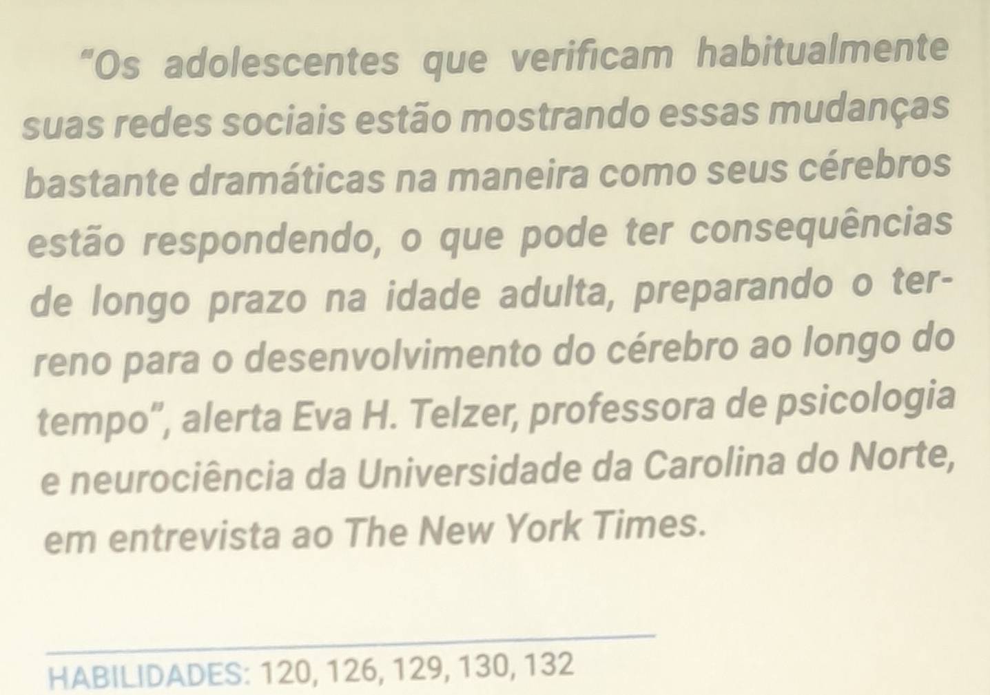 “Os adolescentes que verificam habitualmente 
suas redes sociais estão mostrando essas mudanças 
bastante dramáticas na maneira como seus cérebros 
estão respondendo, o que pode ter consequências 
de longo prazo na idade adulta, preparando o ter- 
reno para o desenvolvimento do cérebro ao longo do 
tempo”, alerta Eva H. Telzer, professora de psicologia 
e neurociência da Universidade da Carolina do Norte, 
em entrevista ao The New York Times. 
_ 
HABILIDADES: 120, 126, 129, 130, 132