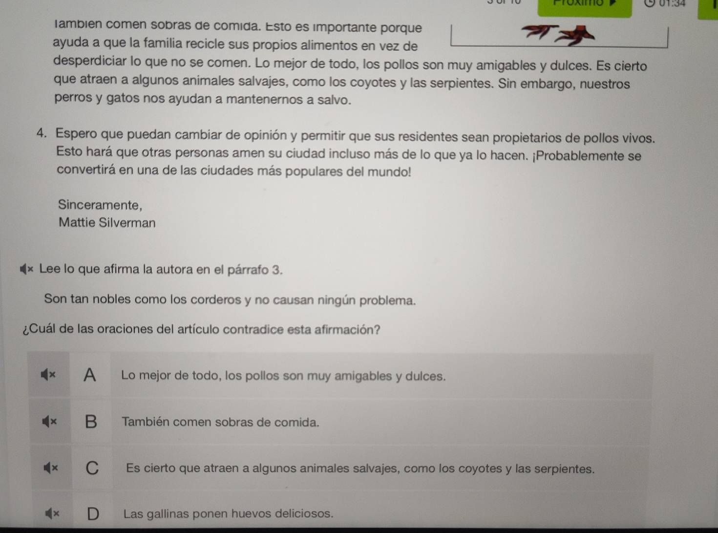 Proxmo
lambien comen sobras de comida. Esto es importante porque
ayuda a que la familia recicle sus propios alimentos en vez de
desperdiciar lo que no se comen. Lo mejor de todo, los pollos son muy amigables y dulces. Es cierto
que atraen a algunos animales salvajes, como los coyotes y las serpientes. Sin embargo, nuestros
perros y gatos nos ayudan a mantenernos a salvo.
4. Espero que puedan cambiar de opinión y permitir que sus residentes sean propietarios de pollos vivos.
Esto hará que otras personas amen su ciudad incluso más de lo que ya lo hacen. ¡Probablemente se
convertirá en una de las ciudades más populares del mundo!
Sinceramente,
Mattie Silverman
Lee lo que afirma la autora en el párrafo 3.
Son tan nobles como los corderos y no causan ningún problema.
¿Cuál de las oraciones del artículo contradice esta afirmación?
A Lo mejor de todo, los pollos son muy amigables y dulces.
B También comen sobras de comida.
C Es cierto que atraen a algunos animales salvajes, como los coyotes y las serpientes.
Las gallinas ponen huevos deliciosos.