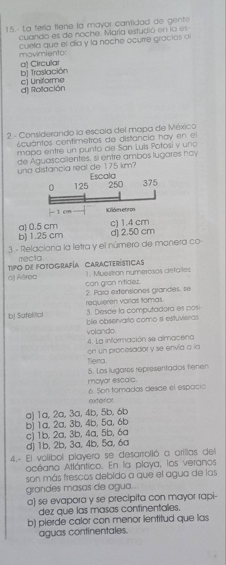 15.- La fería tiene la mayor cantidad de gente
cuando es de noche. María estudió en la es-
cuela que el día y la noche ocurre gracias al
movimiento:
a) Circular
b) Traslación
c) Uniforme
dj Rotación
2.- Considerando la escala del mapa de México
c cuántos centímetros de distancia hay en el
mapa entre un punto de San Luis Potosí y uno
de Aguascalientes, si entre ambos lugares hay
una distancia real de 175 km?
a) 0.5 cm c) 1.4 cm
b) 1.25 cm d) 2,50 cm
3.- Relaciona la letra y el número de manera co-
rrecta
TIPO DE FOTOGRAFÍA CARACTERÍSTICAS
a) Aérea 1. Muestran numerosos detalles
con gran nitidez.
2. Para extensiones grandes, se
requieren varias tomas.
bj Satelital 3. Desde la computadora es posi
ble observarlo como sí estuvieras
volando.
4. La información se almacena
en un procesador y se envía a la
Tierra.
5. Los lugares representados tienen
mayor escala.
6. Son tomadas desde el espacío
exterior.
a) 1a, 2a, 3a, 4b, 5b, 6b
b) 1a, 2a, 3b, 4b, 5a, 6b
c) 1b, 2a, 3b, 4a, 5b, 6a
d) 1b, 2b, 3a, 4b, 5a, 6a
4.- El volibol playero se desarrolló a orillas del
océano Atlántico. En la playa, los veranos
son más frescos debido a que el agua de las
grandes masas de agua...
a) se evapora y se precipita con mayor rapi-
dez que las masas continentales.
b) pierde calor con menor lentitud que las
aguas continentales.